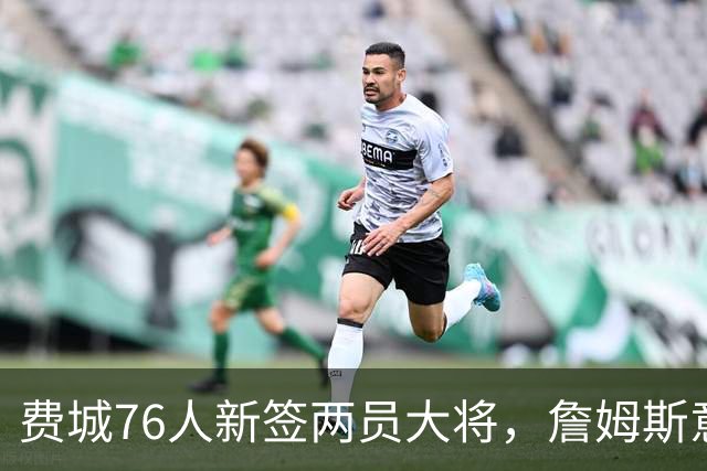 费城76人新签两员大将，詹姆斯意外跌出前20